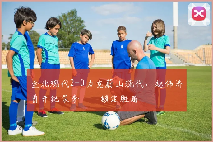 全北现代2-0力克蔚山现代,赵伟济首开纪录李昇祐锁定胜局