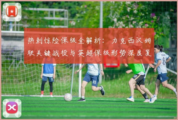 热刺惊险保级全解析:力克西汉姆联关键战役与英超保级形势深度复盘