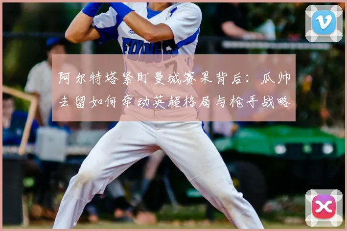 阿尔特塔紧盯曼城赛果背后:瓜帅去留如何牵动英超格局与枪手战略?