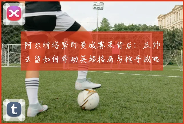 阿尔特塔紧盯曼城赛果背后:瓜帅去留如何牵动英超格局与枪手战略?