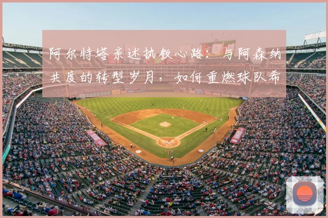 阿尔特塔亲述执教心路:与阿森纳共度的转型岁月,如何重燃球队希望
