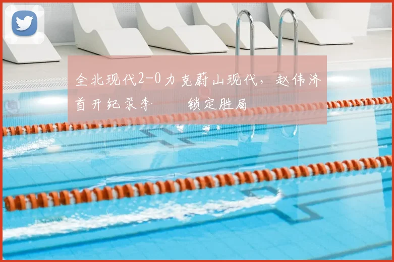 全北现代2-0力克蔚山现代，赵伟济首开纪录李昇祐锁定胜局