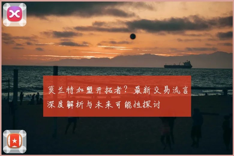 莫兰特加盟开拓者？最新交易流言深度解析与未来可能性探讨