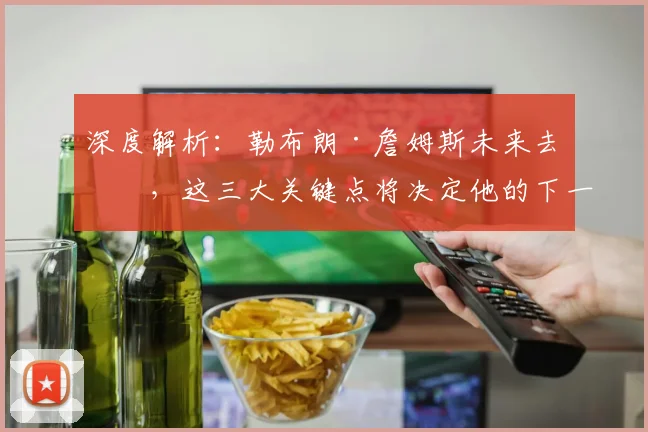 深度解析：勒布朗·詹姆斯未来去向，这三大关键点将决定他的下一站！